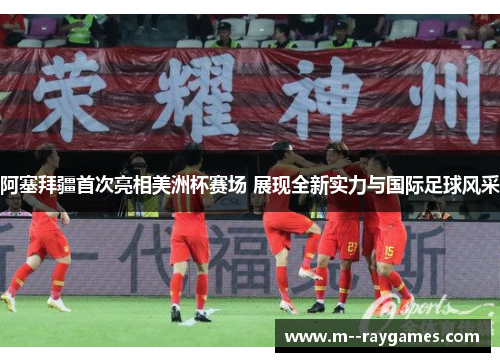 阿塞拜疆首次亮相美洲杯赛场 展现全新实力与国际足球风采