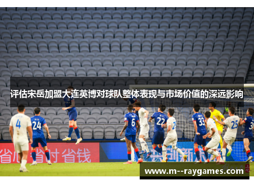 评估宋岳加盟大连英博对球队整体表现与市场价值的深远影响