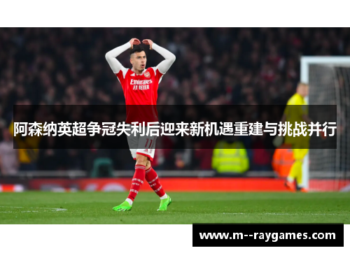 阿森纳英超争冠失利后迎来新机遇重建与挑战并行