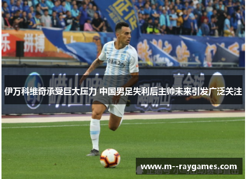 伊万科维奇承受巨大压力 中国男足失利后主帅未来引发广泛关注