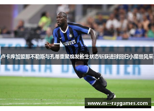 卢卡库加盟那不勒斯与孔蒂重聚焕发新生状态斩获进球回归小魔兽风采 卢卡库加盟那不勒斯与孔蒂重聚焕发新生状态斩获进球回归小魔兽风采