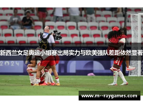 新西兰女足奥运小组赛出局实力与欧美强队差距依然显著 新西兰女足奥运小组赛出局实力与欧美强队差距依然显著